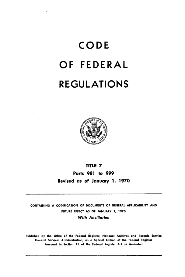 handle is hein.cfr/cfr1970014 and id is 1 raw text is: CODE
OF FEDERAL
REGULATIONS

TITLE 7
Parts 981 to 999
Revised as of January 1, 1970

CONTAINING A CODIFICATION OF DOCUMENTS OF GENERAL APPLICABILITY AND
FUTURE EFFECT AS OF JANUARY 1, 1970
With Ancillaries
Published by the Office of the Federal Register, National Archives and Records Service
General Services Administration, as a Special Edition of the Federal Register
Pursuant to Section 11 of the Federal Register Act as Amended


