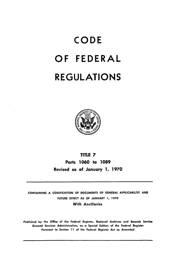 handle is hein.cfr/cfr1970017 and id is 1 raw text is: CODE
OF FEDERAL
REGULATIONS

TITLE 7
Parts 1060 to 1089
Revised as of January 1, 1970

CONTAINING A

CODIFICATION OF DOCUMENTS OF GENERAL APPLICABILITY AND
FUTURE EFFECT AS OF JANUARY 1, 1970

With Ancillaries
Published by the Office of the Federal Register, National Archives and Records Service
General Services Administration, as a Special Edition of the Federal Register
Pursuant to Section 11 of the Federal Register Act as Amended



