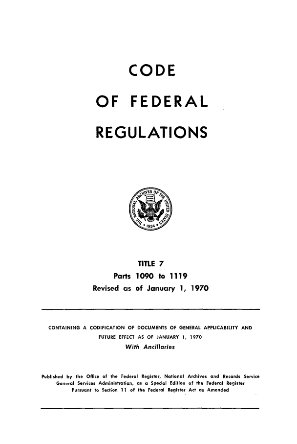 handle is hein.cfr/cfr1970018 and id is 1 raw text is: CODE
OF FEDERAL
REGULATIONS

TITLE 7
Parts 1090 to 1119
Revised as of January 1, 1970

CONTAINING A CODIFICATION OF DOCUMENTS OF GENERAL APPLICABILITY AND
FUTURE EFFECT AS OF JANUARY 1, 1970
With Ancillaries
Published by the Office of the Federal Register, National Archives and Records Service
General Services Administration, as a Special Edition of the Federal Register
Pursuant to Section 11 of the Federal Register Act as Amended


