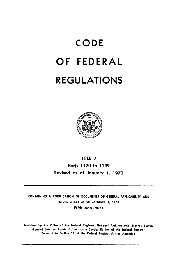 handle is hein.cfr/cfr1970019 and id is 1 raw text is: CODE
OF FEDERAL
REGULATIONS

TITLE 7
Parts 1120 to 1199
Revised as of January 1, 1970

CONTAINING A CODIFICATION OF DOCUMENTS OF GENERAL APPLICABILITY AND
FUTURE EFFECT AS OF JANUARY 1, 1970
With Ancillaries
Published by the Office of the Federal Register, National Archives and Records Service
General Services Administration, as a Special Edition of the Federal Register
Pursuant to Section 11 of the Federal Register Act as Amended


