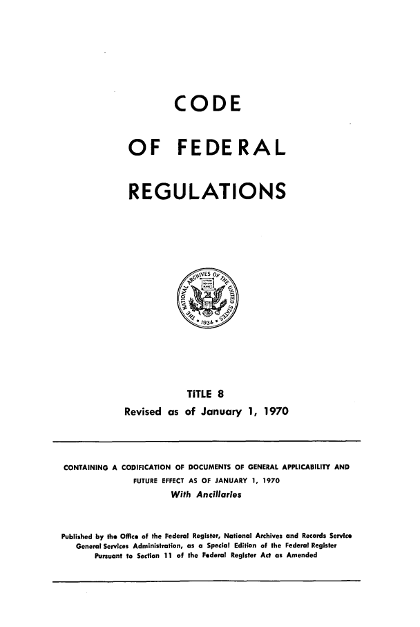 handle is hein.cfr/cfr1970022 and id is 1 raw text is: CODE
OF FEDERAL
REGULATIONS

TITLE 8
Revised as of January 1, 1970

CONTAINING A CODIFICATION OF DOCUMENTS OF GENERAL APPLICABILITY AND
FUTURE EFFECT AS OF JANUARY 1, 1970
With Ancillaries
Published by the Office of the Federal Register, National Archives and Records Service
General Services Administration, as a Special Edition of the Federal Register
Pursuant to Section 11 of the Federal Register Act as Amended



