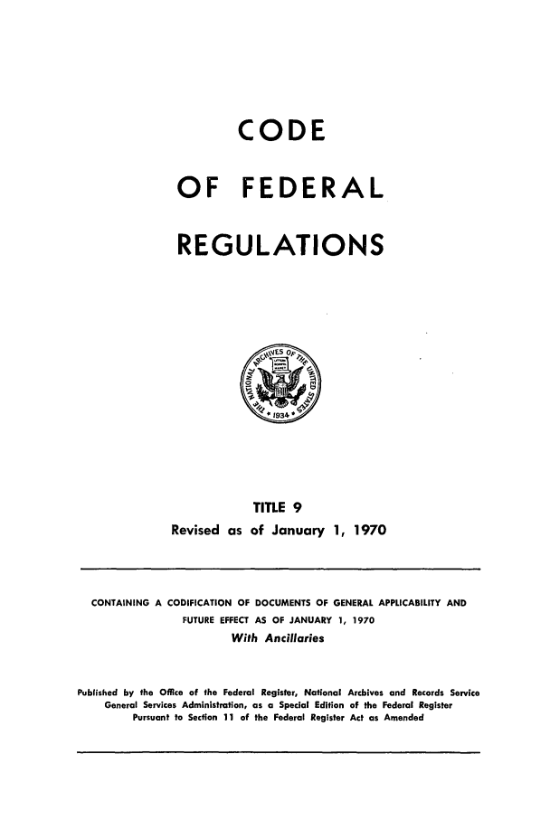handle is hein.cfr/cfr1970023 and id is 1 raw text is: CODE
OF FEDERAL
REGULATIONS

TITLE 9
Revised as of January 1, 1970

CONTAINING A CODIFICATION OF DOCUMENTS OF GENERAL APPLICABILITY AND
FUTURE EFFECT AS OF JANUARY 1, 1970
With Ancillaries
Published by the Office of the Federal Register, National Archives and Records Service
General Services Administration, as a Special Edition of the Federal Register
Pursuant to Section 11 of the Federal Register Act as Amended


