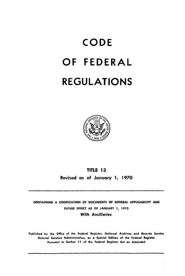 handle is hein.cfr/cfr1970027 and id is 1 raw text is: CODE
OF FEDERAL
REGULATIONS

TITLE 13
Revised as of January 1, 1970

CONTAINING A CODIFICATION OF DOCUMENTS OF GENERAL APPLICABILITY AND
FUTURE EFFECT AS OF JANUARY 1, 1970
With Ancillaries
Published by the Office of the Federal Register, National Archives and Records Service
General Services Administration, as a Special Edition of the Federal Register
Pursuant to Section 11 of the Federal Register Act as Amended


