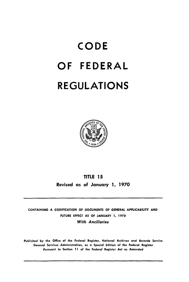 handle is hein.cfr/cfr1970031 and id is 1 raw text is: CODE
OF FEDERAL
REGULATIONS

TITLE 15
Revised as of January 1, 1970

CONTAINING A CODIFICATION OF DOCUMENTS OF GENERAL APPLICABILITY AND
FUTURE EFFECT AS OF JANUARY 1, 1970
With Ancillaries
Published by the Office of the Federal Register, National Archives and Records Service
General Services Administration, as a Special Edition of the Federal Register
Pursuant to Section 11 of the Federal Register Act as Amended



