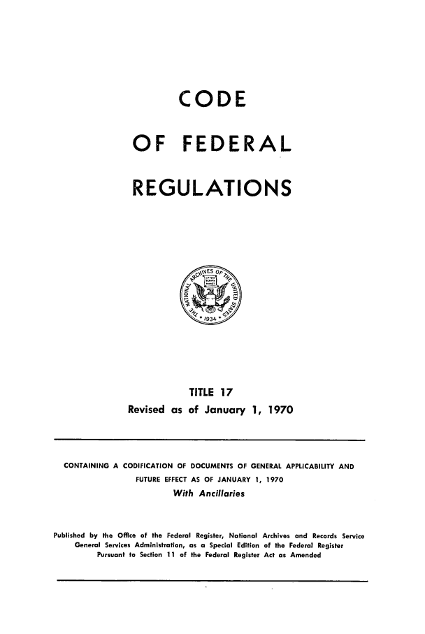 handle is hein.cfr/cfr1970034 and id is 1 raw text is: CODE
OF FEDERAL
REGULATIONS
*1934
TITLE 17
Revised as of January 1, 1970

CONTAINING A CODIFICATION OF DOCUMENTS OF GENERAL APPLICABILITY AND
FUTURE EFFECT AS OF JANUARY 1, 1970
With Ancillaries
Published by the Office of the Federal Register, National Archives and Records Service
General Services Administration, as a Special Edition of the Federal Register
Pursuant to Section 11 of the Federal Register Act as Amended


