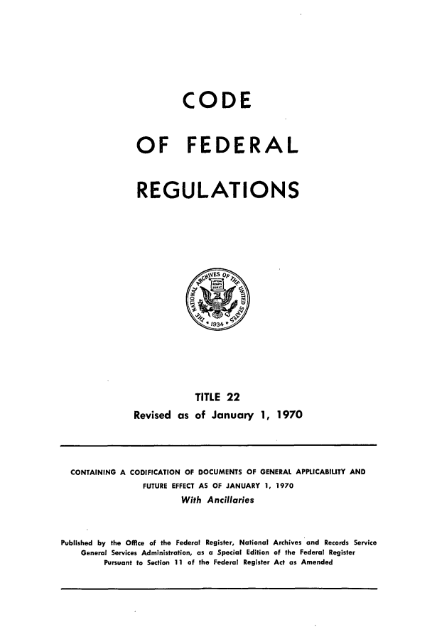 handle is hein.cfr/cfr1970039 and id is 1 raw text is: CODE
OF FEDERAL
REGULATIONS

Revised as

TITLE 22
of January 1, 1970

CONTAINING A CODIFICATION OF DOCUMENTS OF GENERAL APPLICABILITY AND
FUTURE EFFECT AS OF JANUARY 1, 1970
With Ancillaries
Published by the Office of the Federal Register, National Archives and Records Service
General Services Administration, as a Special Edition of the Federal Register
Pursuant to Section 11 of the Federal Register Act as Amended



