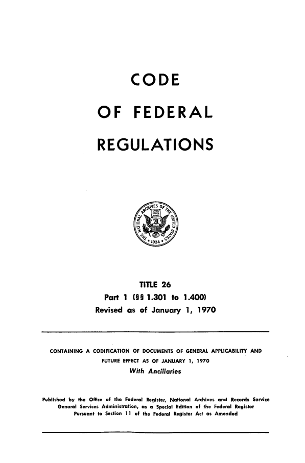 handle is hein.cfr/cfr1970044 and id is 1 raw text is: CODE
OF FEDERAL
REGULATIONS

TITLE 26
Part 1 (§§ 1.301 to 1.400)
Revised as of January 1, 1970

CONTAINING A CODIFICATION OF DOCUMENTS OF GENERAL APPLICABILITY AND
FUTURE EFFECT AS OF JANUARY 1, 1970
With Ancillaries
Published by the Office of the Federal Register, National Archives and Records Service
General Services Administration, as a Special Edition of the Federal Register
Pursuant to Section 1 I of the Federal Register Act as Amended


