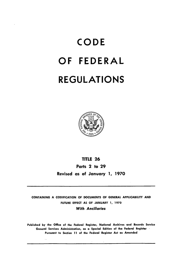 handle is hein.cfr/cfr1970050 and id is 1 raw text is: CODE
OF FEDERAL
REGULATIONS

TITLE 26
Parts 2 to 29
Revised as of January 1, 1970

CONTAINING A CODIFICATION OF DOCUMENTS OF GENERAL APPLICABILITY AND
FUTURE EFFECT AS OF JANUARY 1, 1970
With Ancillaries
Published by the Office of the Federal Register, National Archives and Records Service
General Services Administration, as a Special Edition of the Federal Register
Pursuant to Section 11 of the Federal Register Act as Amended


