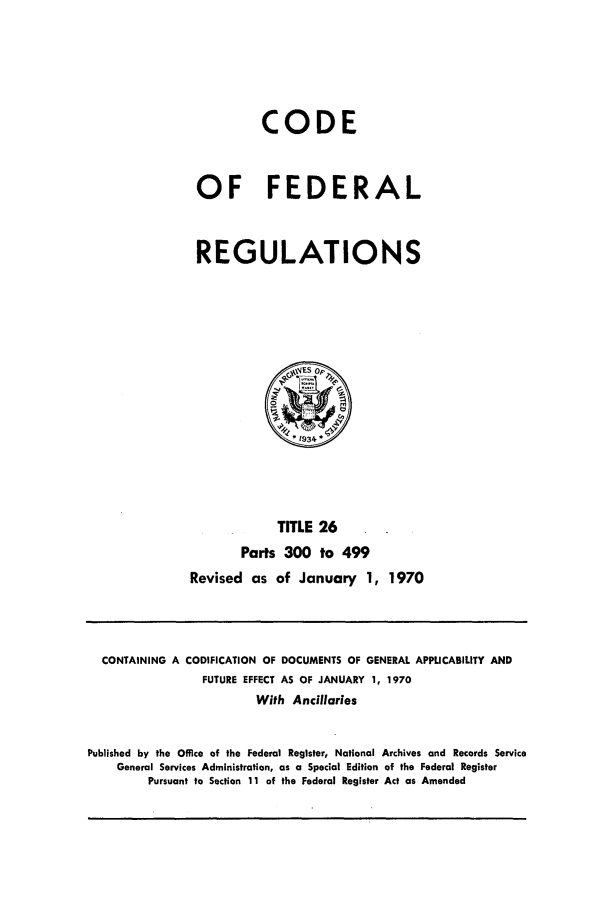handle is hein.cfr/cfr1970054 and id is 1 raw text is: CODE
OF FEDERAL
REGULATIONS

TITLE 26
Parts 300 to 499
Revised as of January 1, 1970

CONTAINING A CODIFICATION OF DOCUMENTS OF GENERAL APPLICABILITY AND
FUTURE EFFECT AS OF JANUARY 1, 1970
With Ancillaries
Published by the Office of the Federal Register, National Archives and Records Service
General Services Administration, as a Special Edition of the Federal Register
Pursuant to Section 11 of the Federal Register Act as Amended


