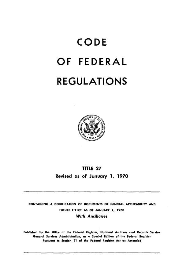 handle is hein.cfr/cfr1970057 and id is 1 raw text is: CODE
OF FEDERAL
REGULATIONS

TITLE 27
Revised as of January 1, 1970

CONTAINING A CODIFICATION OF DOCUMENTS OF GENERAL APPLICABILITY AND
FUTURE EFFECT AS OF JANUARY 1, 1970
With Ancillaries
Published by the Office of the Federal Register, National Archives and Records Service
General Services Administration, as a Special Edition of the Federal Register
Pursuant to Section 11 of the Federal Register Act as Amended


