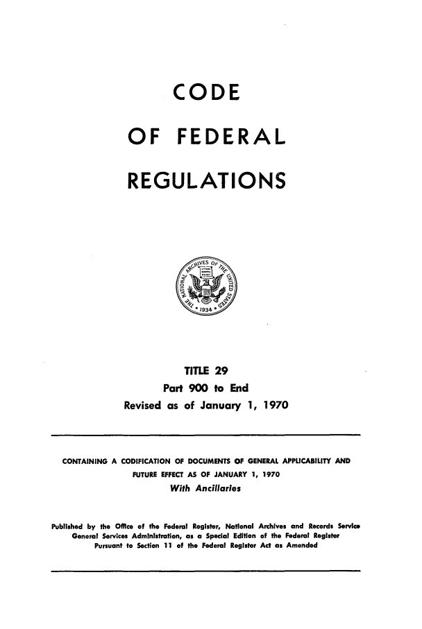 handle is hein.cfr/cfr1970061 and id is 1 raw text is: CODE
OF FEDERAL
REGULATIONS

TITLE 29
Part 900 to End
Revised as of January 1, 1970

CONTAINING A CODIFICATION OF DOCUMENTS OF GENERAL APPLICABILITY AND
FUTURE EFFECT AS OF JANUARY 1, 1970
With Ancillaries
Published by the Office of the Federal Register, National Archives and Records Service
General Services Administration, as a Special Edition of the Federal Register
Pursuant to Section 11 of the Federal Register Act as Amended


