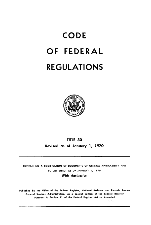 handle is hein.cfr/cfr1970062 and id is 1 raw text is: CODE
OF FEDERAL
REGULATIONS

TITLE 30
Revised as of January 1, 1970

CONTAINING A CODIFICATION OF DOCUMENTS OF GENERAL APPLICABILITY AND
FUTURE EFFECT AS OF JANUARY 1, 1970
With Ancillaries
Published by the Office of the Federal Register, National Archives and Records Service
General Services Administration, as a Special Edition of the Federal Register
Pursuant to Section 11 of the Federal Register Act as Amended


