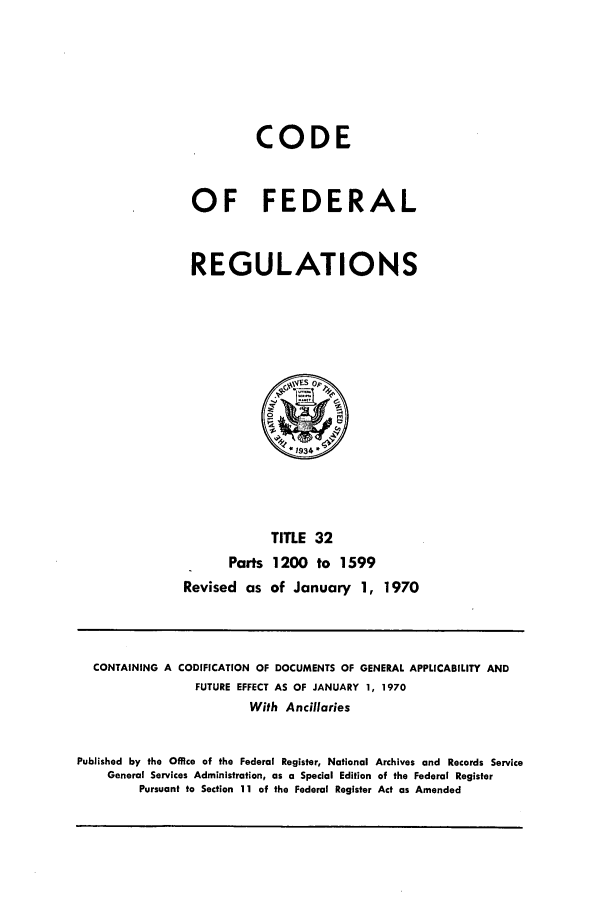 handle is hein.cfr/cfr1970071 and id is 1 raw text is: CODE
OF FEDERAL
REGULATIONS

TITLE 32
Parts 1200 to 1599
Revised as of January 1, 1970

CONTAINING A CODIFICATION OF DOCUMENTS OF GENERAL APPLICABILITY AND
FUTURE EFFECT AS OF JANUARY 1, 1970
With Ancillaries
Published by the Office of the Federal Register, National Archives and Records Service
General Services Administration, as a Special Edition of the Federal Register
Pursuant to Section 11 of the Federal Register Act as Amended


