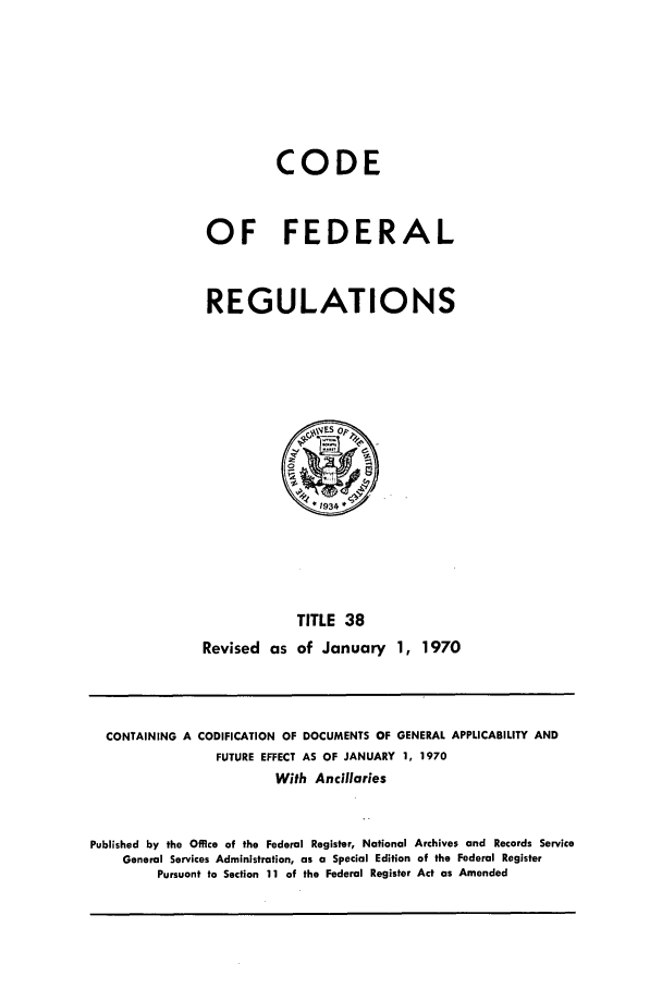 handle is hein.cfr/cfr1970079 and id is 1 raw text is: CODE
OF FEDERAL
REGULATIONS

TITLE 38
Revised as of January 1, 1970

CONTAINING A

CODIFICATION OF DOCUMENTS OF GENERAL APPLICABILITY AND
FUTURE EFFECT AS OF JANUARY 1, 1970

With Ancillaries
Published by the Office of the Federal Register, National Archives and Records Service
General Services Administration, as a Special Edition of the Federal Register
Pursuant to Section 11 of the Federal Register Act as Amended


