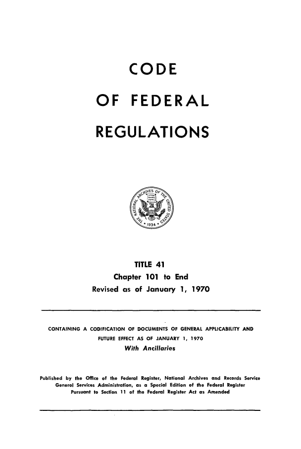 handle is hein.cfr/cfr1970087 and id is 1 raw text is: CODE
OF FEDERAL
REGULATIONS

TITLE 41
Chapter 101 to End
Revised as of January 1, 1970

CONTAINING A CODIFICATION OF DOCUMENTS OF GENERAL APPLICABILITY AND
FUTURE EFFECT AS OF JANUARY 1, 1970
With Ancillaries
Published by the Office of the Federal Register, National Archives and Records Service
General Services Administration, as a Special Edition of the Federal Register
Pursuant to Section 11 of the Federal Register Act as Amended


