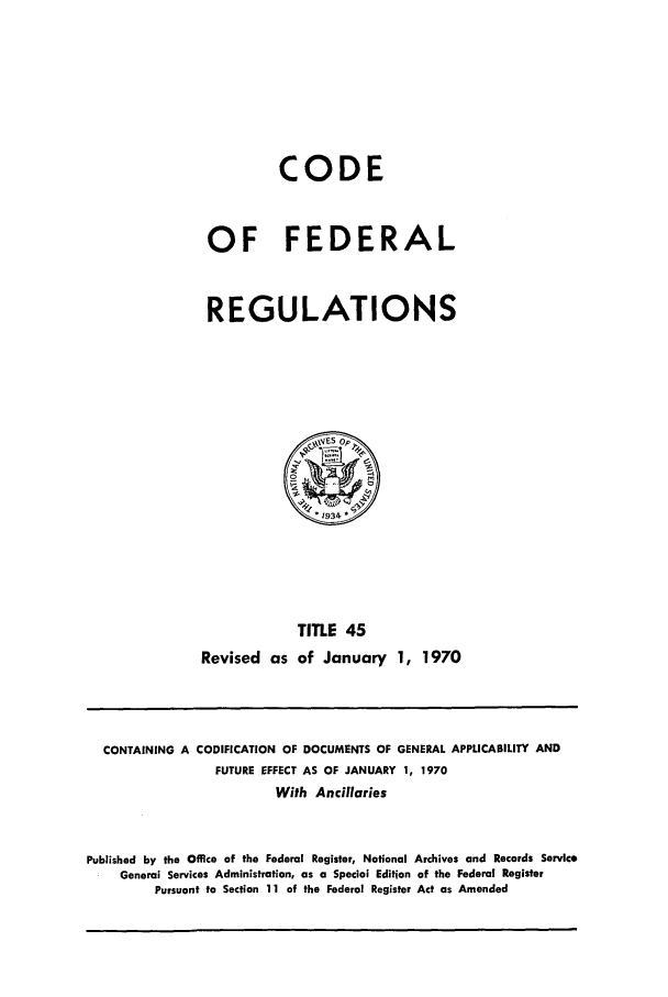 handle is hein.cfr/cfr1970092 and id is 1 raw text is: CODE
OF FEDERAL
REGULATIONS

TITLE 45
Revised as of January 1, 1970

CONTAINING A CODIFICATION OF DOCUMENTS OF GENERAL APPLICABILITY AND
FUTURE EFFECT AS OF JANUARY 1, 1970
With Ancillaries
Published by the Office of the Federal Register, National Archives and Records Service
General Services Administration, as a Special Edition of the Federal Register
Pursuant to Section 11 of the Federal Register Act as Amended


