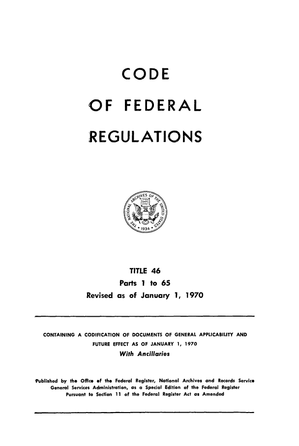 handle is hein.cfr/cfr1970093 and id is 1 raw text is: CODE
OF FEDERAL
REGULATIONS

TITLE 46
Parts 1 to 65
Revised as of January 1, 1970

CONTAINING A CODIFICATION OF DOCUMENTS OF GENERAL APPLICABILITY AND
FUTURE EFFECT AS OF JANUARY 1, 1970
With Ancillaries
'Published by the Office of the Federal Register, National Archives and Records Service
General Services Administration, as a Special Edition of the Federal Register
Pursuant to Section 11 of the Federal Register Act as Amended


