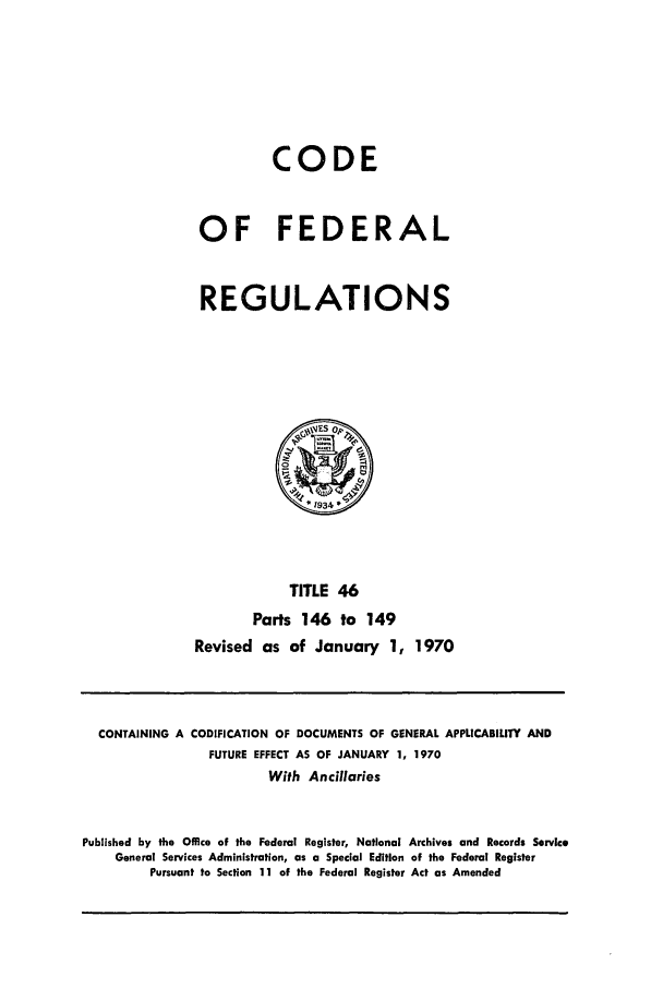 handle is hein.cfr/cfr1970095 and id is 1 raw text is: CODE
OF FEDERAL
REGULATIONS

TITLE 46
Parts 146 to 149
Revised as of January 1, 1970

CONTAINING A CODIFICATION OF DOCUMENTS OF GENERAL APPLICABILITY AND
FUTURE EFFECT AS OF JANUARY 1, 1970
With Ancillaries
Published by the Office of the Federal Register, National Archives and Records Service
General Services Administration, as a Special Edition of the Federal Register
Pursuant to Section 11 of the Federal Register Act as Amended


