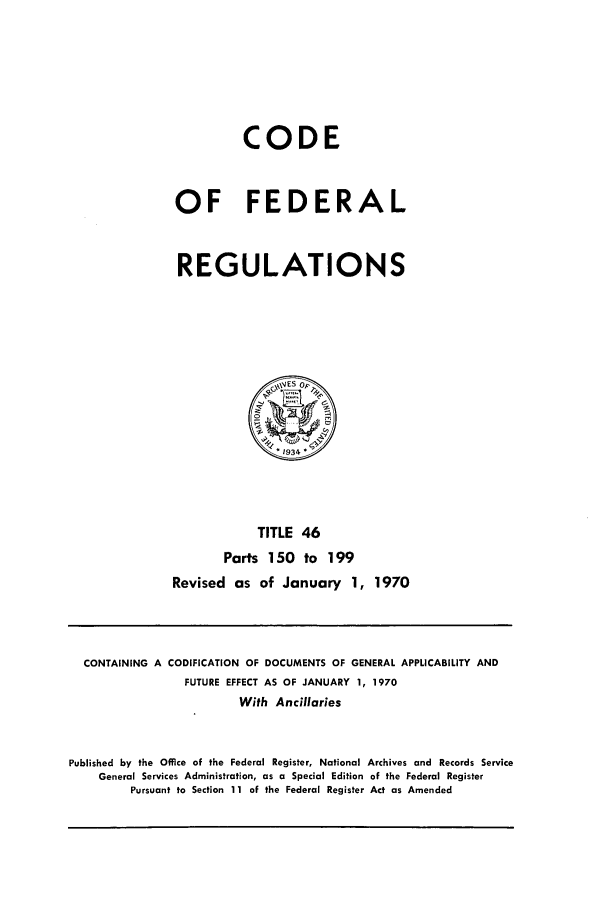 handle is hein.cfr/cfr1970096 and id is 1 raw text is: CODE
OF FEDERAL
REGULATIONS

TITLE 46
Parts 150 to 199
Revised as of January 1, 1970

CONTAINING A CODIFICATION OF DOCUMENTS OF GENERAL APPLICABILITY AND
FUTURE EFFECT AS OF JANUARY 1, 1970
With Ancillaries
Published by the Office of the Federal Register, National Archives and Records Service
General Services Administration, as a Special Edition of the Federal Register
Pursuant to Section 11 of the Federal Register Act as Amended


