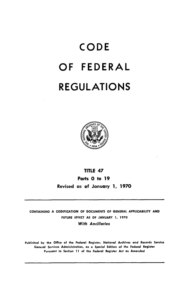 handle is hein.cfr/cfr1970098 and id is 1 raw text is: CODE
OF FEDERAL
REGULATIONS

TITLE 47
Parts 0 to 19
Revised as of January 1, 1970

CONTAINING A

CODIFICATION OF DOCUMENTS OF GENERAL APPLICABILITY AND
FUTURE EFFECT AS OF JANUARY 1, 1970

With Ancillaries
Published by the Office of the Federal Register, National Archives and Records Service
General Services Administration, as a Special Edition of the Federal Register
Pursuant to Section 11 of the Federal Register Act as Amended


