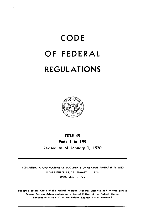 handle is hein.cfr/cfr1970102 and id is 1 raw text is: CODE
OF FEDERAL
REGULATIONS

TITLE 49
Parts 1 to 199
Revised as of January 1, 1970

CONTAINING A CODIFICATION OF DOCUMENTS OF GENERAL APPLICABILITY AND
FUTURE EFFECT ASOF JANUARY 1, 1970
With Ancillaries
Published by the Office of the Federal Register, National Archives and Records Service
General Services Administration, as a Special Edition of the Federal Register
Pursuant to Section 11 of the Federal Register Act as Amended


