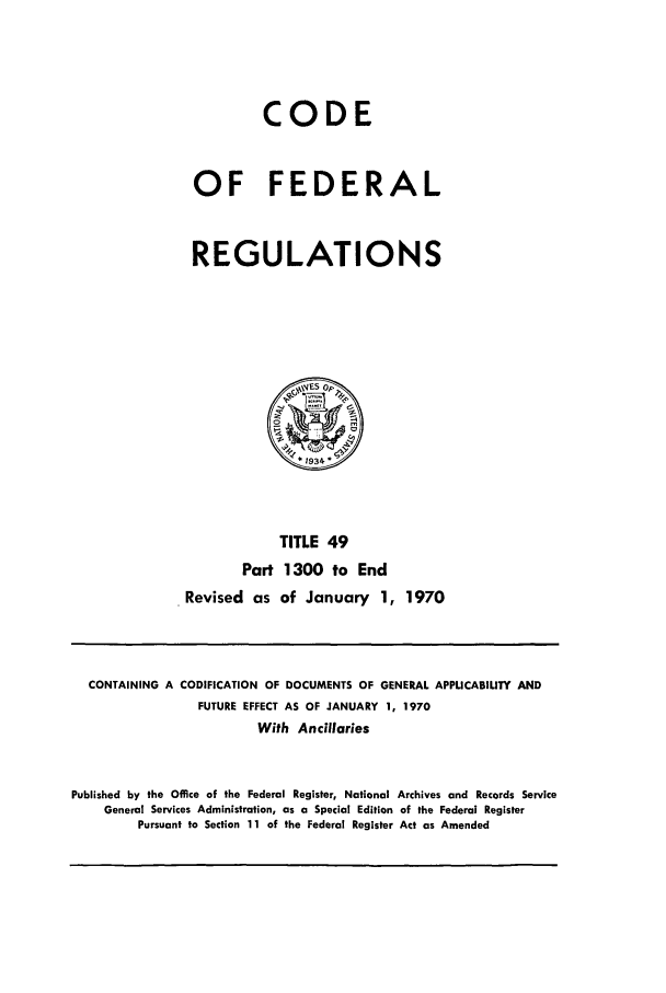handle is hein.cfr/cfr1970106 and id is 1 raw text is: CODE
OF FEDERAL
REGULATIONS

TITLE 49
Part 1300 to End
Revised as of January 1, 1970

CONTAINING A CODIFICATION OF DOCUMENTS OF GENERAL APPLICABILITY AND
FUTURE EFFECT AS OF JANUARY 1, 1970
With Ancillaries
Published by the Office of the Federal Register, National Archives and Records Service
General Services Administration, as a Special Edition of the Federal Register
Pursuant to Section 11 of the Federal Register Act as Amended


