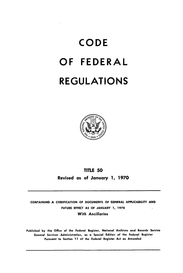 handle is hein.cfr/cfr1970107 and id is 1 raw text is: CODE
OF FEDERAL
REGULATIONS

TITLE 50
Revised as of January 1, 1970

CONTAINING A CODIFICATION OF DOCUMENTS OF GENERAL APPLICABILITY AND
FUTURE EFFECT AS OF JANUARY 1, 1970
With Ancillaries
Published by the Office of the Federal Register, National Archives and Records Service
General Services Administration, as a Special Edition of the Federal Register
Pursuant to Section 11 of the Federal Register Act as Amended


