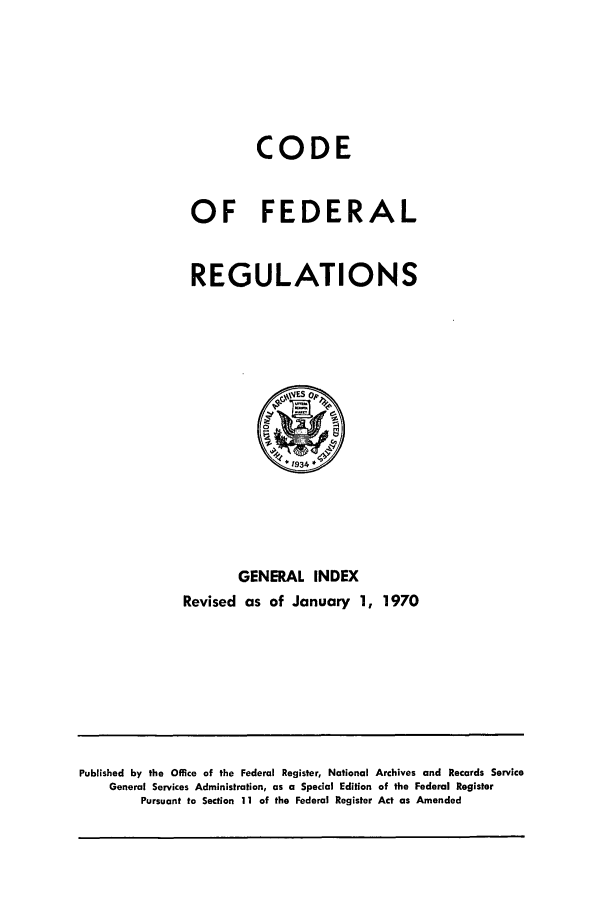 handle is hein.cfr/cfr1970108 and id is 1 raw text is: CODE
OF FEDERAL
REGULATIONS

GENERAL INDEX
Revised as of January 1, 1970

Published by the Office of the Federal Register, National Archives and Records Service
General Services Administration, as a Special Edition of the Federal Register
Pursuant to Section 11 of the Federal Register Act as Amended



