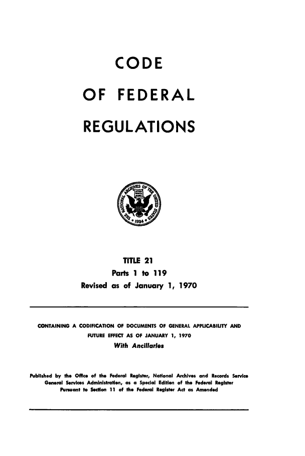 handle is hein.cfr/cfr1970109 and id is 1 raw text is: CODE
OF FEDERAL
REGULATIONS
Op
TITLE 21
Parts 1 to 119
Revised as of January 1, 1970

CONTAINING A CODIFICATION OF DOCUMENTS OF GENERAL APPLICABILITY AND
FUTURE EFFECT AS OF JANUARY 1, 1970
With Ancillaries
Published by the Office of the Federal Register, National Archives and Records Service
General Services Administration, as a Special Edition of the Federal Register
Pursuant to Section 11 of the Federal Register Act as Amended


