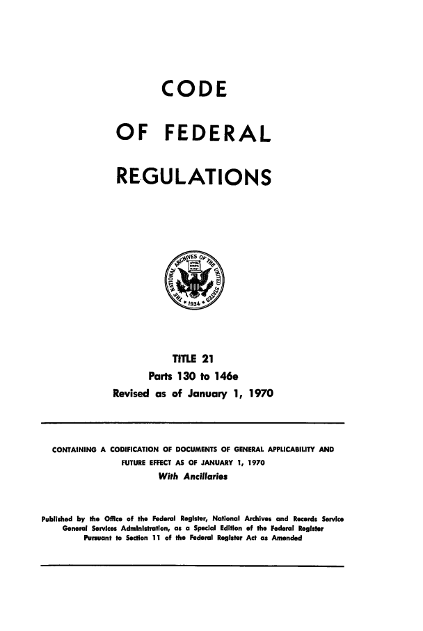 handle is hein.cfr/cfr1970111 and id is 1 raw text is: CODE
OF FEDERAL
REGULATIONS

TITLE 21
Parts 130 to 146e
Revised as of January 1, 1970

CONTAINING A CODIFICATION OF DOCUMENTS OF GENERAL APPLICABILITY AND
FUTURE EFFECT AS OF JANUARY 1, 1970
With Ancillaries
Published by the Office of the Federal Register, National Archives and Records Service
General Services Administration, as a Special Edition of the Federal Register
Pursuant to Section 11 of the Federal Register Act as Amended


