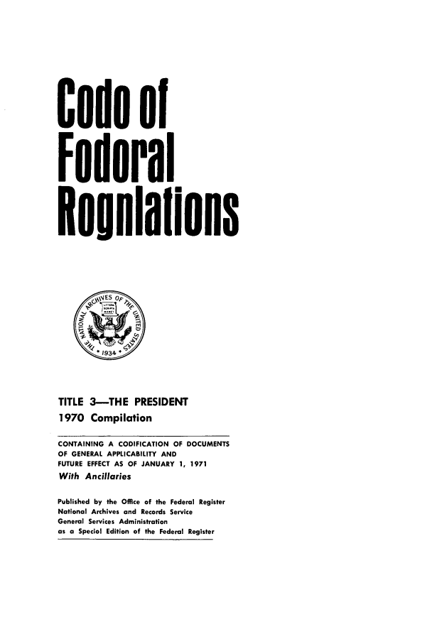 handle is hein.cfr/cfr1971004 and id is 1 raw text is: Code o
Federal
Reuulaflons
* 1934 *
TITLE 3--THE PRESIDENT
1970 Compilation
CONTAINING A CODIFICATION OF DOCUMENTS
OF GENERAL APPLICABILITY AND
FUTURE EFFECT AS OF JANUARY 1, 1971
With Ancillaries
Published by the Office of the Federal Register
National Archives and Records Service
General Services Administration
as a Special Edition of the Federal Register


