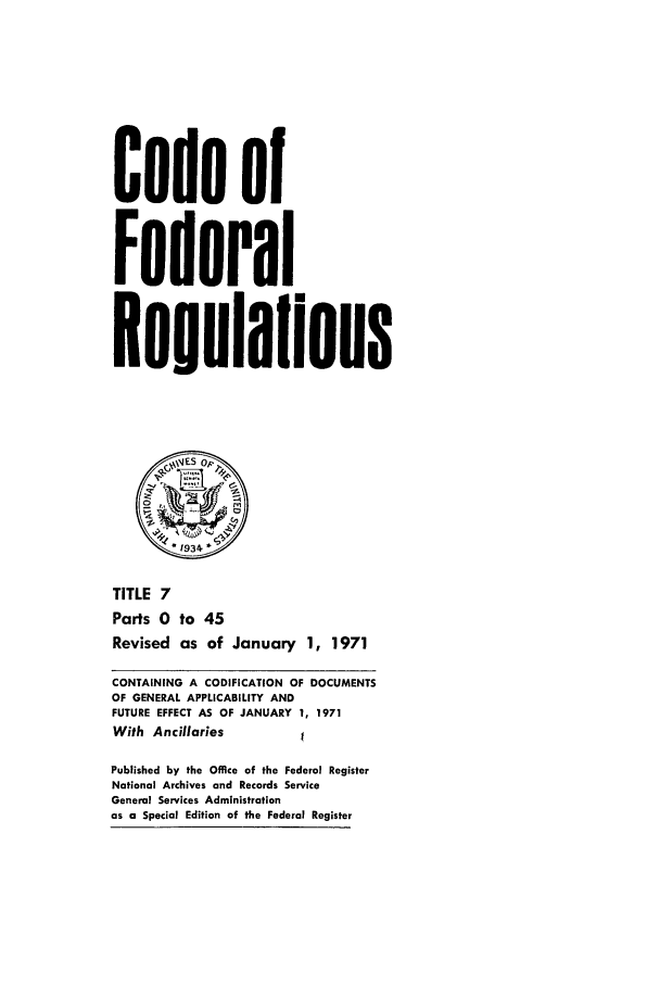handle is hein.cfr/cfr1971007 and id is 1 raw text is: Code of
Federal
Reuulalions
1 934~
TITLE 7
Parts 0 to 45
Revised as of January 1, 1971
CONTAINING A CODIFICATION OF DOCUMENTS
OF GENERAL APPLICABILITY AND
FUTURE EFFECT AS OF JANUARY 1, 1971
With Ancillaries
Published by the Office of the Federal Register
National Archives and Records Service
General Services Administration
as a Special Edition of the Federal Register


