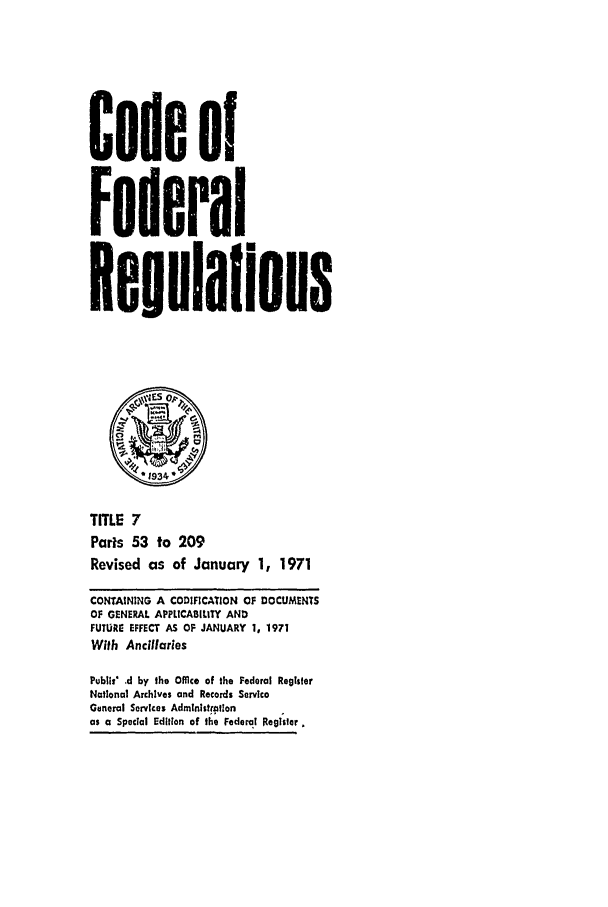 handle is hein.cfr/cfr1971010 and id is 1 raw text is: Code of
Federal
Reulaflons
1 934~
TITLE 7
Paris 53 to 209
Revised as of January 1, 1971
CONTAINING A CODIFICATION OF DOCUMENTS
OF GENERAL APPLICABILITY AND
FUTURE EFFECT AS OF JANUARY 1, 1971
With Ancillaries
PubIli' d by the Office of the Federal Register
National Archives and Records Service
General Services Administrotlon
as a Special Edition of the Federal Re91ster


