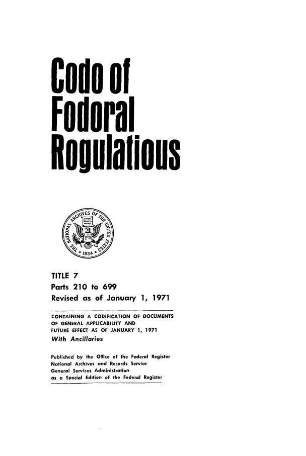 handle is hein.cfr/cfr1971011 and id is 1 raw text is: Code of
Federal
*eoulaflons
JES op~
TITLE 7
Parts 210 to 699
Revised as of January 1, 1971
CONTAINING A CODIFICATION OF DOCUMENTS
OF GENERAL APPLICABILITY AND
FUTURE EFFECT AS OF JANUARY 1, 1971
With Ancillaries
Published by the Office of the Federal Register
National Archives and Records Service
General Services Administration
as a Special Edition of the Federal Register



