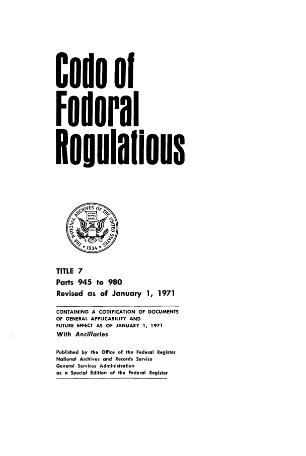 handle is hein.cfr/cfr1971015 and id is 1 raw text is: Code of
Federal
geuolaflons
1 934 *
TITLE 7
Parts 945 to 980
Revised as of January 1, 1971
CONTAINING A CODIFICATION OF DOCUMENTS
OF GENERAL APPLICABILITY AND
FUTURE EFFECT AS OF JANUARY 1, 1971
With Ancillaries
Published by the Office of the Federal Register
National Archives and Records Service
General Services Administration
as a Special Edition of the Federal Register


