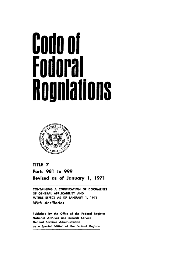 handle is hein.cfr/cfr1971016 and id is 1 raw text is: Code of
Federal
Reuulalions
*1934
TITLE 7
Parts 981 to 999
Revised as of January 1, 1971
CONTAINING A CODIFICATION OF DOCUMENTS
OF GENERAL APPLICABILITY AND
FUTURE EFFECT AS OF JANUARY 1, 1971
With Ancillaries
Published by the Office of the Federal Register
National Archives and Records Service
General Services Administration
as a Special Edition of the Federal Register


