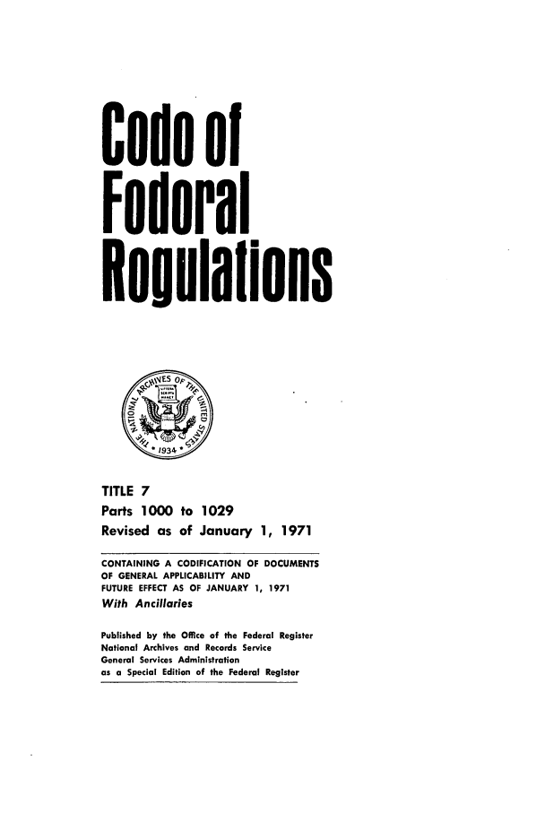 handle is hein.cfr/cfr1971017 and id is 1 raw text is: Code of
Federal
Regulaflons
*1934
TITLE 7
Parts 1000 to 1029
Revised as of January 1, 1971
CONTAINING A CODIFICATION OF DOCUMENTS
OF GENERAL APPLICABILITY AND
FUTURE EFFECT AS OF JANUARY 1, 1971
With Ancillaries
Published by the Office of the Federal Register
National Archives and Records Service
General Services Administration
as a Special Edition of the Federal Register


