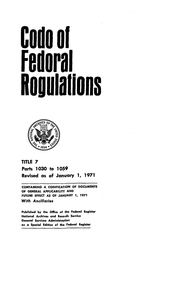 handle is hein.cfr/cfr1971018 and id is 1 raw text is: Code of
Federal
Re;ulaflons
*1934
TITLE 7
Parts 1030 to     1059
Revised as of January 1, 1971
CONTAINING A CODIFICATION OF DOCUMENTS
OF GENERAL APPLICABILITY AND
FUTURE EFFECT AS OF JANUARY 1, 1971
With Ancillaries
Published by the Office of the Federal Register
National Archives and Records Service
General Services Administration
as a Special Edition of the Federal Register


