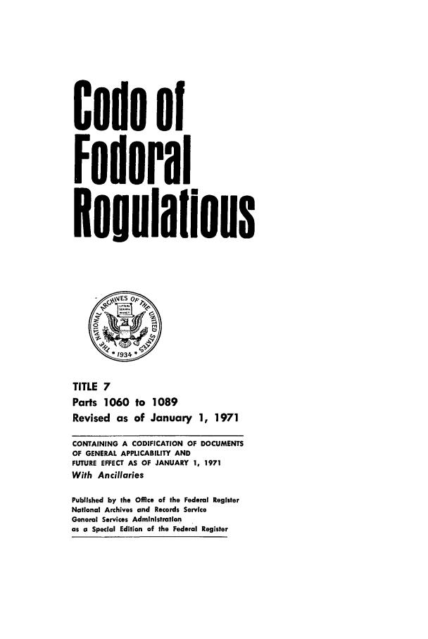 handle is hein.cfr/cfr1971019 and id is 1 raw text is: Code of
Federal
Reuulaflons
*1934
TITLE 7
Parts 1060 to 1089
Revised as of January 1, 1971
CONTAINING A CODIFICATION OF DOCUMENTS
OF GENERAL APPLICABILITY AND
FUTURE EFFECT AS OF JANUARY 1, 1971
With Ancillaries
Published by the Office of the Federal Register
National Archives and Records Service
General Services Administration
as a Special Edition of the Federal Register


