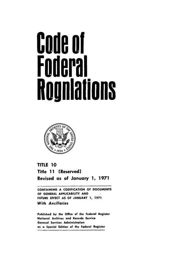 handle is hein.cfr/cfr1971026 and id is 1 raw text is: Code of
Federal
Reuulaflons
.1934'
TITLE 10
Title 11   [Reserved]
Revised as of January 1, 1971
CONTAINING A CODIFICATION OF DOCUMENTS
OF GENERAL APPLICABILITY AND
FUTURE EFFECT AS OF JANUARY 1, 1971
With Ancillaries
'Published by the Office of the Federal Register
National Archives and Records Service
General Services Administration
as a Special Edition of the Federal Register



