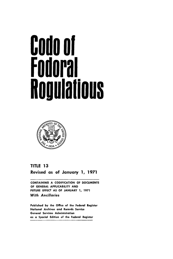 handle is hein.cfr/cfr1971029 and id is 1 raw text is: Code of
Federal
Resulafions
o
*1934 *
TITLE 13
Revised as of January 1, 1971
CONTAINING A CODIFICATION OF DOCUMENTS
OF GENERAL APPLICABILITY AND
FUTURE EFFECT AS OF JANUARY 1, 1971
With Ancillaries
Published by the Office of the Federal Register
National Archives and Records Service
General Services Administration
as a Special Edition of the Federal Register


