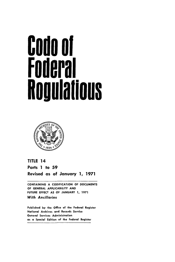 handle is hein.cfr/cfr1971030 and id is 1 raw text is: Code of
Federal
Regulalions
x E S op.~
0
*1934
TITLE 14
Parts 1 to 59
Revised as of January 1, 1971
CONTAINING A CODIFICATION OF DOCUMENTS
OF GENERAL APPLICABILITY AND
FUTURE EFFECT AS OF JANUARY 1, 1971
With Ancillaries
Published by the Office of the Federal Register
National Archives and Records Service
General Services Administration
as a Special Edition of the Federal Register


