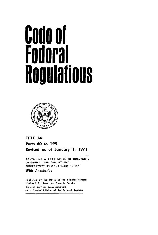 handle is hein.cfr/cfr1971031 and id is 1 raw text is: Code of
Federal
Resulalions
S0   ,
1 934~
TITLE 14
Parts 60 to 199
Revised as of January 1, 1971
CONTAINING A CODIFICATION OF DOCUMENTS
OF GENERAL APPLICABILITY AND
FUTURE EFFECT AS OF JANUARY 1, 1971
With Ancillaries
Published by the Office of the Federal Register
National Archives and Records Service
General Services Administration
as a Special Edition of the Federal Register


