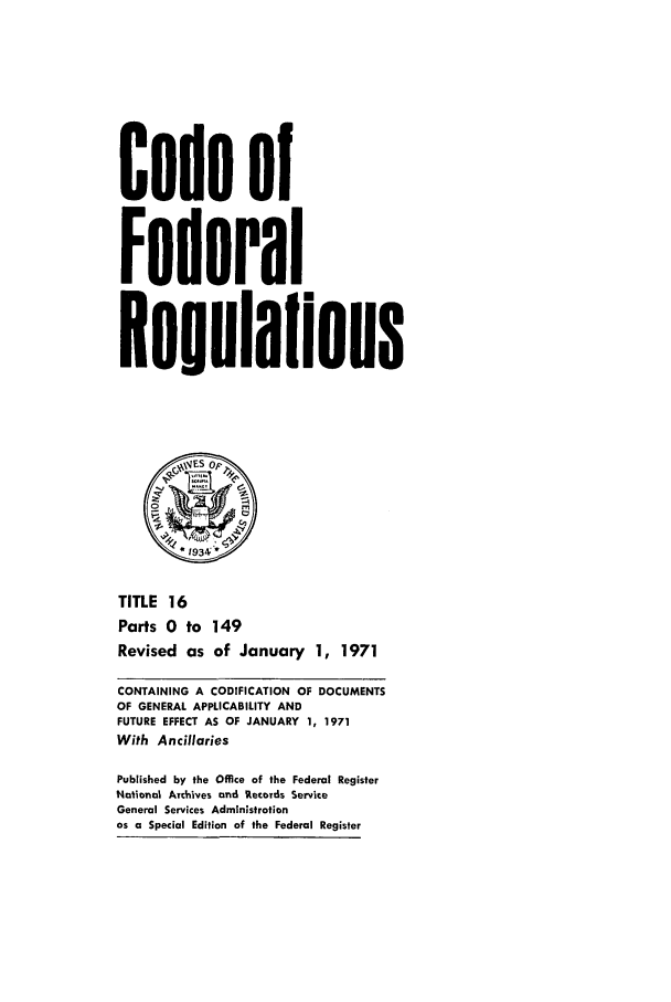 handle is hein.cfr/cfr1971034 and id is 1 raw text is: Code of
Federal
Reoulalions
TITLE 16
Parts 0 to 149
Revised as of January 1, 1971
CONTAINING A CODIFICATION OF DOCUMENTS
OF GENERAL APPLICABILITY AND
FUTURE EFFECT AS OF JANUARY 1, 1971
With Ancillaries
Published by the Office of the Federal Register
Notional Archives and Records Service
General Services Administration
as a Special Edition of the Federal Register


