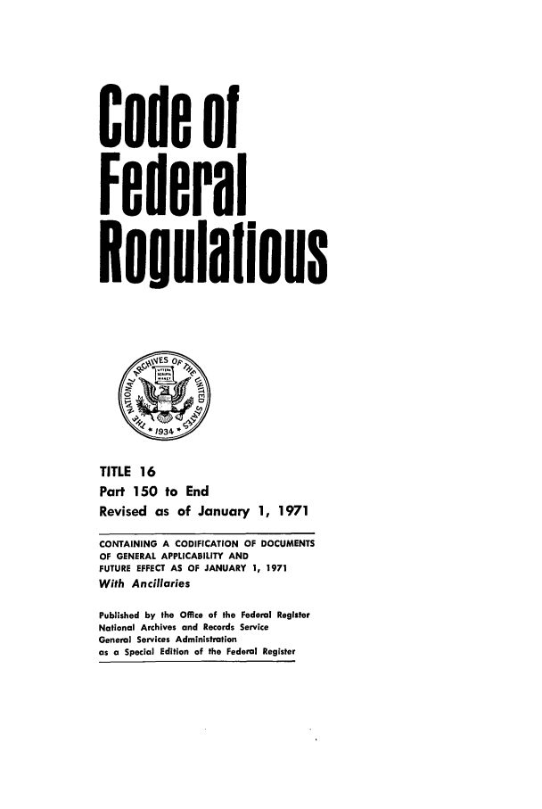 handle is hein.cfr/cfr1971035 and id is 1 raw text is: Code of
Federal
ReUlIOioDs
2            r*
*1934
TITLE 16
Part 150 to End
Revised as of January 1, 1971
CONTAINING A CODIFICATION OF DOCUMENTS
OF GENERAL APPLICABILITY AND
FUTURE EFFECT AS OF JANUARY 1, 1971
With Ancillaries
Published by the Office of the Federal Register
National Archives and Records Service
General Services Administration
as a Special Edition of the Federal Register


