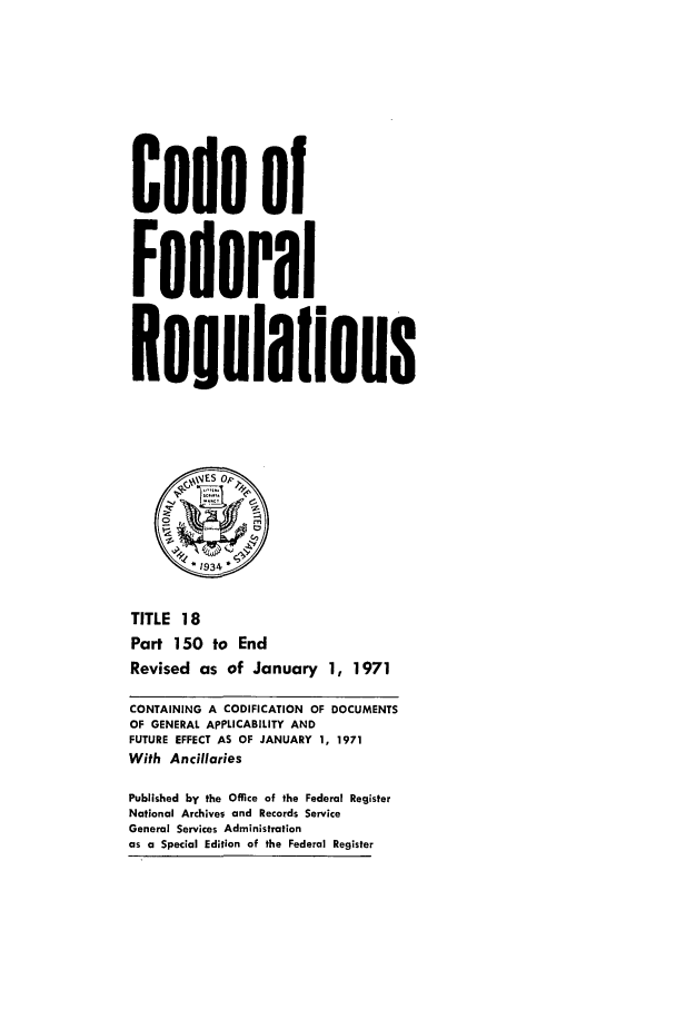 handle is hein.cfr/cfr1971038 and id is 1 raw text is: Code of
Federal
Eegulilons
*1934
TITLE 18
Part 150 to End
Revised as of January 1, 1971
CONTAINING A CODIFICATION OF DOCUMENTS
OF GENERAL APPLICABILITY AND
FUTURE EFFECT AS OF JANUARY 1, 1971
With Ancillaries
Published by the Office of the Federal Register
National Archives and Records Service
General Services Administration
as a Special Edition of the Federal Register


