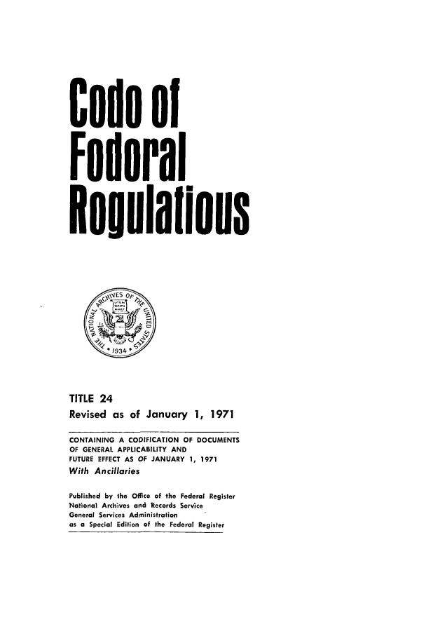 handle is hein.cfr/cfr1971048 and id is 1 raw text is: Code of
Federal
Reulalions
*1934 *
TITLE 24
Revised as of January 1, 1971
CONTAINING A CODIFICATION OF DOCUMENTS
OF GENERAL APPLICABILITY AND
FUTURE EFFECT AS OF JANUARY 1, 1971
With Ancillaries
Published by the Office of the Federal Register
National Archives and Records Service
General Services Administration
as a Special Edition of the Federal Register


