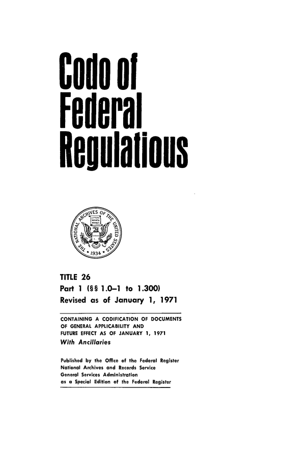 handle is hein.cfr/cfr1971050 and id is 1 raw text is: Code of
Federal
Resulalions
*1934,
TITLE 26
Part 1 (§§ 1.0-1 to 1.300)
Revised as of January 1, 1971
CONTAINING A CODIFICATION OF DOCUMENTS
OF GENERAL APPLICABILITY AND
FUTURE EFFECT AS OF JANUARY 1, 1971
With Ancillaries
Published by the Office of the Federal Register
National Archives and Records Service
General Services Administration
as a Special Edition of the Federal Register


