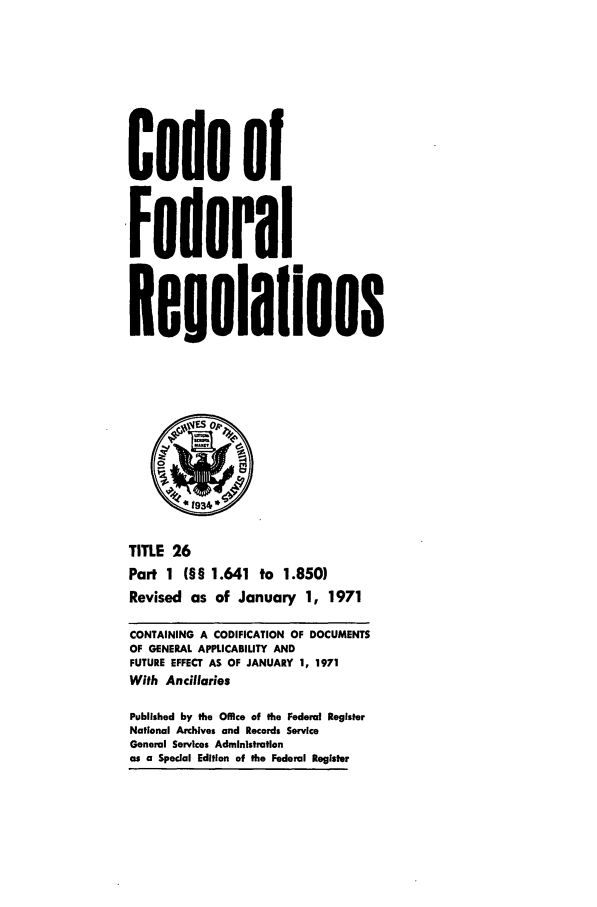 handle is hein.cfr/cfr1971054 and id is 1 raw text is: Code of
,Federal
Reoulaflons
TITLE 26
Part 1 (§§ 1.641 to 1.850)
Revised as of January 1, 1971
CONTAINING A CODIFICATION OF DOCUMENTS
OF GENERAL APPLICABILITY AND
FUTURE EFFECT AS OF JANUARY 1, 1971
With Ancillaries
Published by the Office of the Federal Register
National Archives and Records Service
General Services Administration
as a Special Edition of the Federal Register


