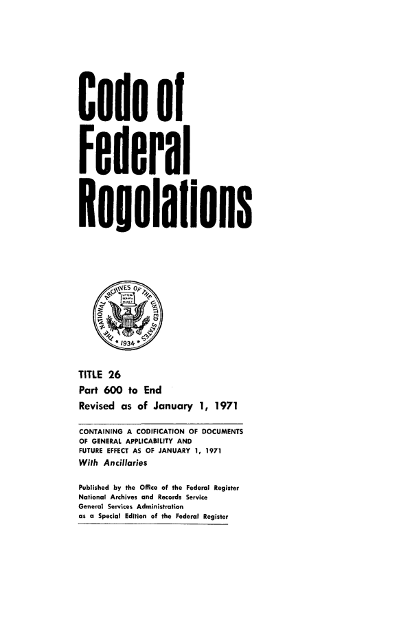 handle is hein.cfr/cfr1971063 and id is 1 raw text is: Code of
Federal
Reuulaflons
* 934
TITLE 26
Part 600 to End
Revised as of January 1, 1971
CONTAINING A CODIFICATION OF DOCUMENTS
OF GENERAL APPLICABILITY AND
FUTURE EFFECT AS OF JANUARY 1, 1971
With Ancillaries
Published by the Office of the Federal Register
National Archives and Records Service
General Services Administration
as a Special Edition of the Federal Register


